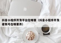 抖音小程序开发平台在哪里（抖音小程序开发者账号在哪里弄）