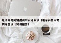 电子商务网站建设与设计实训（电子商务网站的综合设计实训报告）