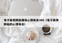 电子商务网站建设心得体会300（电子商务网站的心得体会）