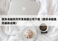 西安卓越软件开发有限公司下载（西安卓越集团最新进展）