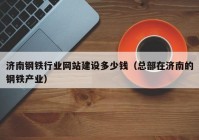 济南钢铁行业网站建设多少钱（总部在济南的钢铁产业）